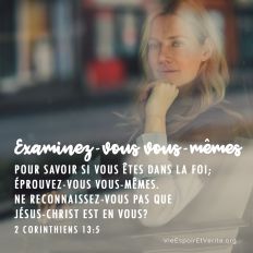 Examinez-vous vous mêmes, pour savoir si vous êtes dans la foi ; éprouvez-vous vous-mêmes. Ne reconnaissez-vous pas que Jésus-Christ est en vous ? à moins peut-être que vous ne soyez désapprouvés.